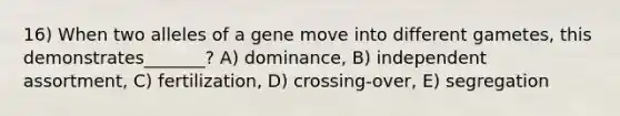 16) When two alleles of a gene move into different gametes, this demonstrates_______? A) dominance, B) independent assortment, C) fertilization, D) crossing-over, E) segregation