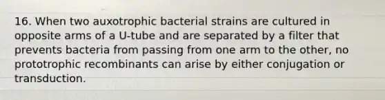 16. When two auxotrophic bacterial strains are cultured in opposite arms of a U-tube and are separated by a filter that prevents bacteria from passing from one arm to the other, no prototrophic recombinants can arise by either conjugation or transduction.