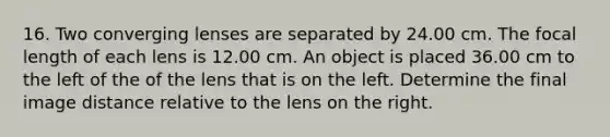 16. Two converging lenses are separated by 24.00 cm. The focal length of each lens is 12.00 cm. An object is placed 36.00 cm to the left of the of the lens that is on the left. Determine the final image distance relative to the lens on the right.