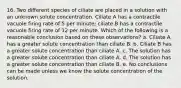 16. Two different species of ciliate are placed in a solution with an unknown solute concentration. Ciliate A has a contractile vacuole firing rate of 5 per minute; ciliate B has a contractile vacuole firing rate of 12 per minute. Which of the following is a reasonable conclusion based on these observations? a. Ciliate A has a greater solute concentration than ciliate B. b. Ciliate B has a greater solute concentration than ciliate A. c. The solution has a greater solute concentration than ciliate A. d. The solution has a greater solute concentration than ciliate B. e. No conclusions can be made unless we know the solute concentration of the solution.