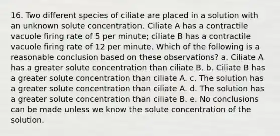 16. Two different species of ciliate are placed in a solution with an unknown solute concentration. Ciliate A has a contractile vacuole firing rate of 5 per minute; ciliate B has a contractile vacuole firing rate of 12 per minute. Which of the following is a reasonable conclusion based on these observations? a. Ciliate A has a greater solute concentration than ciliate B. b. Ciliate B has a greater solute concentration than ciliate A. c. The solution has a greater solute concentration than ciliate A. d. The solution has a greater solute concentration than ciliate B. e. No conclusions can be made unless we know the solute concentration of the solution.