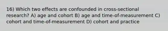 16) Which two effects are confounded in cross-sectional research? A) age and cohort B) age and time-of-measurement C) cohort and time-of-measurement D) cohort and practice