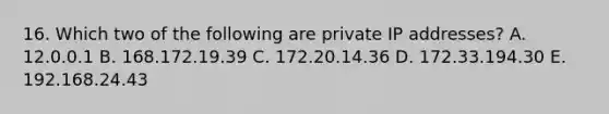 16. Which two of the following are private IP addresses? A. 12.0.0.1 B. 168.172.19.39 C. 172.20.14.36 D. 172.33.194.30 E. 192.168.24.43