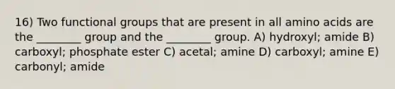 16) Two functional groups that are present in all amino acids are the ________ group and the ________ group. A) hydroxyl; amide B) carboxyl; phosphate ester C) acetal; amine D) carboxyl; amine E) carbonyl; amide