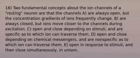 16) Two fundamental concepts about the ion channels of a "resting" neuron are that the channels A) are always open, but the concentration gradients of ions frequently change. B) are always closed, but ions move closer to the channels during excitation. C) open and close depending on stimuli, and are specific as to which ion can traverse them. D) open and close depending on chemical messengers, and are nonspecific as to which ion can traverse them. E) open in response to stimuli, and then close simultaneously, in unison.