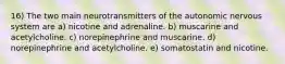 16) The two main neurotransmitters of the autonomic nervous system are a) nicotine and adrenaline. b) muscarine and acetylcholine. c) norepinephrine and muscarine. d) norepinephrine and acetylcholine. e) somatostatin and nicotine.