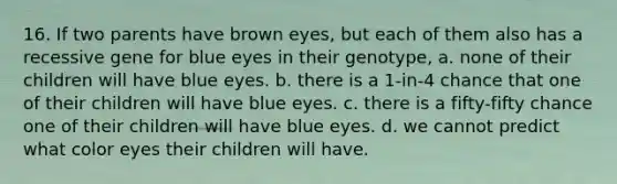 16. If two parents have brown eyes, but each of them also has a recessive gene for blue eyes in their genotype, a. none of their children will have blue eyes. b. there is a 1-in-4 chance that one of their children will have blue eyes. c. there is a fifty-fifty chance one of their children will have blue eyes. d. we cannot predict what color eyes their children will have.