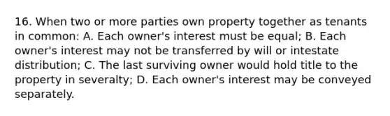 16. When two or more parties own property together as tenants in common: A. Each owner's interest must be equal; B. Each owner's interest may not be transferred by will or intestate distribution; C. The last surviving owner would hold title to the property in severalty; D. Each owner's interest may be conveyed separately.