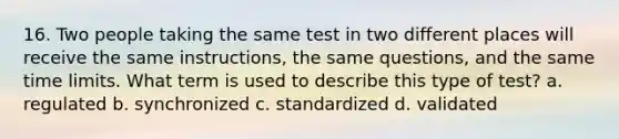 16. Two people taking the same test in two different places will receive the same instructions, the same questions, and the same time limits. What term is used to describe this type of test? a. regulated b. synchronized c. standardized d. validated