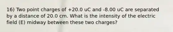 16) Two point charges of +20.0 uC and -8.00 uC are separated by a distance of 20.0 cm. What is the intensity of the electric field (E) midway between these two charges?