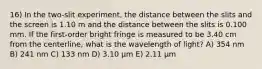 16) In the two-slit experiment, the distance between the slits and the screen is 1.10 m and the distance between the slits is 0.100 mm. If the first-order bright fringe is measured to be 3.40 cm from the centerline, what is the wavelength of light? A) 354 nm B) 241 nm C) 133 nm D) 3.10 μm E) 2.11 μm