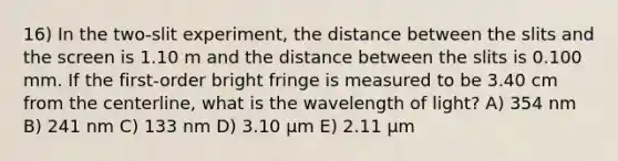 16) In the two-slit experiment, the distance between the slits and the screen is 1.10 m and the distance between the slits is 0.100 mm. If the first-order bright fringe is measured to be 3.40 cm from the centerline, what is the wavelength of light? A) 354 nm B) 241 nm C) 133 nm D) 3.10 μm E) 2.11 μm