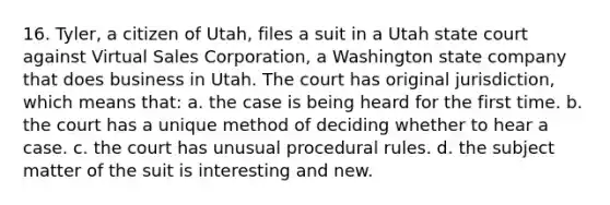 16. Tyler, a citizen of Utah, files a suit in a Utah state court against Virtual Sales Corporation, a Washington state company that does business in Utah. The court has original jurisdiction, which means that: a. the case is being heard for the first time. b. the court has a unique method of deciding whether to hear a case. c. the court has unusual procedural rules. d. the subject matter of the suit is interesting and new.