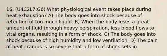 16. (U4C2L7:G6) What physiological event takes place during heat exhaustion? A) The body goes into shock because of retention of too much liquid. B) When the body loses a great amount of fluid through heavy perspiration, less blood flows to vital organs, resulting in a form of shock. C) The body goes into shock because of high humidity and low ventilation. D) The pain of heat cramps is so severe that a form of shock sets in.