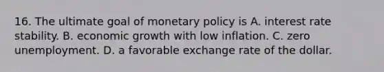 16. The ultimate goal of monetary policy is A. interest rate stability. B. economic growth with low inflation. C. zero unemployment. D. a favorable exchange rate of the dollar.