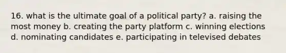 16. what is the ultimate goal of a political party? a. raising the most money b. creating the party platform c. winning elections d. nominating candidates e. participating in televised debates