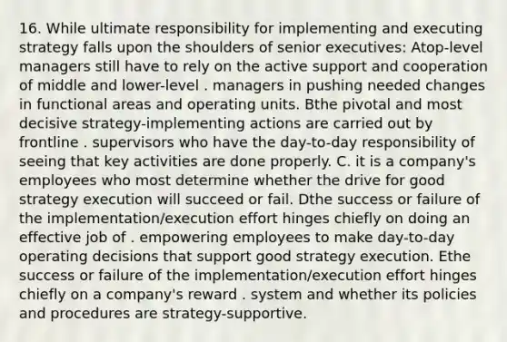 16. While ultimate responsibility for implementing and executing strategy falls upon the shoulders of senior executives: Atop-level managers still have to rely on the active support and cooperation of middle and lower-level . managers in pushing needed changes in functional areas and operating units. Bthe pivotal and most decisive strategy-implementing actions are carried out by frontline . supervisors who have the day-to-day responsibility of seeing that key activities are done properly. C. it is a company's employees who most determine whether the drive for good strategy execution will succeed or fail. Dthe success or failure of the implementation/execution effort hinges chiefly on doing an effective job of . empowering employees to make day-to-day operating decisions that support good strategy execution. Ethe success or failure of the implementation/execution effort hinges chiefly on a company's reward . system and whether its policies and procedures are strategy-supportive.