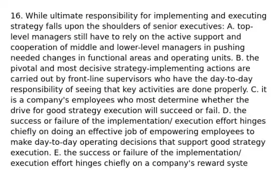 16. While ultimate responsibility for implementing and executing strategy falls upon the shoulders of senior executives: A. top-level managers still have to rely on the active support and cooperation of middle and lower-level managers in pushing needed changes in functional areas and operating units. B. the pivotal and most decisive strategy-implementing actions are carried out by front-line supervisors who have the day-to-day responsibility of seeing that key activities are done properly. C. it is a company's employees who most determine whether the drive for good strategy execution will succeed or fail. D. the success or failure of the implementation/ execution effort hinges chiefly on doing an effective job of empowering employees to make day-to-day operating decisions that support good strategy execution. E. the success or failure of the implementation/ execution effort hinges chiefly on a company's reward syste