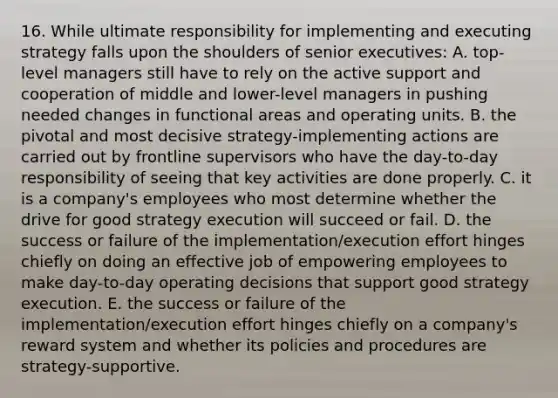 16. While ultimate responsibility for implementing and executing strategy falls upon the shoulders of senior executives: A. top-level managers still have to rely on the active support and cooperation of middle and lower-level managers in pushing needed changes in functional areas and operating units. B. the pivotal and most decisive strategy-implementing actions are carried out by frontline supervisors who have the day-to-day responsibility of seeing that key activities are done properly. C. it is a company's employees who most determine whether the drive for good strategy execution will succeed or fail. D. the success or failure of the implementation/execution effort hinges chiefly on doing an effective job of empowering employees to make day-to-day operating decisions that support good strategy execution. E. the success or failure of the implementation/execution effort hinges chiefly on a company's reward system and whether its policies and procedures are strategy-supportive.