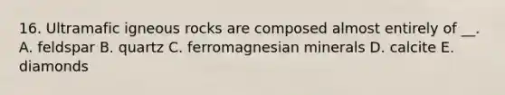 16. Ultramafic igneous rocks are composed almost entirely of __. A. feldspar B. quartz C. ferromagnesian minerals D. calcite E. diamonds