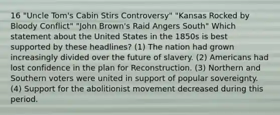 16 "Uncle Tom's Cabin Stirs Controversy" "Kansas Rocked by Bloody Conflict" "John Brown's Raid Angers South" Which statement about the United States in the 1850s is best supported by these headlines? (1) The nation had grown increasingly divided over the future of slavery. (2) Americans had lost confidence in the plan for Reconstruction. (3) Northern and Southern voters were united in support of popular sovereignty. (4) Support for the abolitionist movement decreased during this period.