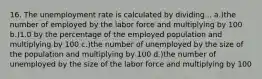 16. The unemployment rate is calculated by dividing... a.)the number of employed by the labor force and multiplying by 100 b.)1.0 by the percentage of the employed population and multiplying by 100 c.)the number of unemployed by the size of the population and multiplying by 100 d.)the number of unemployed by the size of the labor force and multiplying by 100