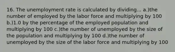 16. The unemployment rate is calculated by dividing... a.)the number of employed by the labor force and multiplying by 100 b.)1.0 by the percentage of the employed population and multiplying by 100 c.)the number of unemployed by the size of the population and multiplying by 100 d.)the number of unemployed by the size of the labor force and multiplying by 100