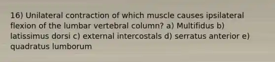 16) Unilateral contraction of which muscle causes ipsilateral flexion of the lumbar vertebral column? a) Multifidus b) latissimus dorsi c) external intercostals d) serratus anterior e) quadratus lumborum