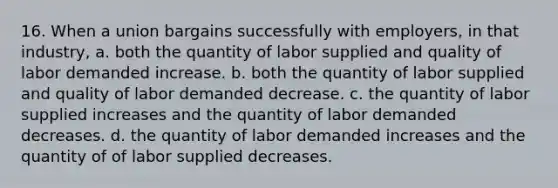 16. When a union bargains successfully with employers, in that industry, a. both the quantity of labor supplied and quality of labor demanded increase. b. both the quantity of labor supplied and quality of labor demanded decrease. c. the quantity of labor supplied increases and the quantity of labor demanded decreases. d. the quantity of labor demanded increases and the quantity of of labor supplied decreases.