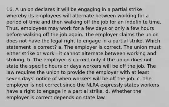 16. A union declares it will be engaging in a partial strike whereby its employees will alternate between working for a period of time and then walking off the job for an indefinite time. Thus, employees may work for a few days or only a few hours before walking off the job again. The employer claims the union does not have the legal right to engage in a partial strike. Which statement is correct? a. The employer is correct. The union must either strike or work—it cannot alternate between working and striking. b. The employer is correct only if the union does not state the specific hours or days workers will be off the job. The law requires the union to provide the employer with at least seven days' notice of when workers will be off the job. c. The employer is not correct since the NLRA expressly states workers have a right to engage in a partial strike. d. Whether the employer is correct depends on state law.