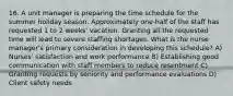 16. A unit manager is preparing the time schedule for the summer holiday season. Approximately one-half of the staff has requested 1 to 2 weeks' vacation. Granting all the requested time will lead to severe staffing shortages. What is the nurse manager's primary consideration in developing this schedule? A) Nurses' satisfaction and work performance B) Establishing good communication with staff members to reduce resentment C) Granting requests by seniority and performance evaluations D) Client safety needs