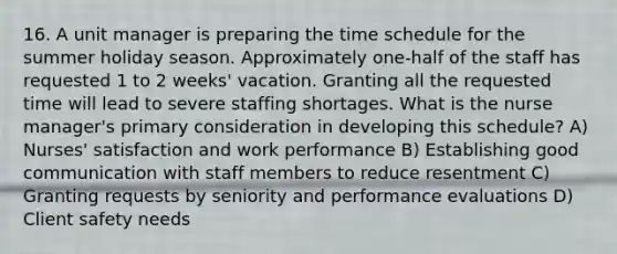 16. A unit manager is preparing the time schedule for the summer holiday season. Approximately one-half of the staff has requested 1 to 2 weeks' vacation. Granting all the requested time will lead to severe staffing shortages. What is the nurse manager's primary consideration in developing this schedule? A) Nurses' satisfaction and work performance B) Establishing good communication with staff members to reduce resentment C) Granting requests by seniority and performance evaluations D) Client safety needs