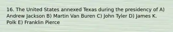 16. The United States annexed Texas during the presidency of A) Andrew Jackson B) Martin Van Buren C) John Tyler D) James K. Polk E) Franklin Pierce