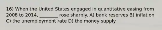 16) When the United States engaged in quantitative easing from 2008 to 2014, ________ rose sharply. A) bank reserves B) inflation C) the <a href='https://www.questionai.com/knowledge/kh7PJ5HsOk-unemployment-rate' class='anchor-knowledge'>unemployment rate</a> D) the money supply