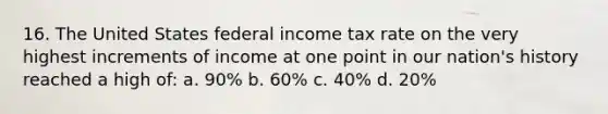 16. The United States federal income tax rate on the very highest increments of income at one point in our nation's history reached a high of: a. 90% b. 60% c. 40% d. 20%