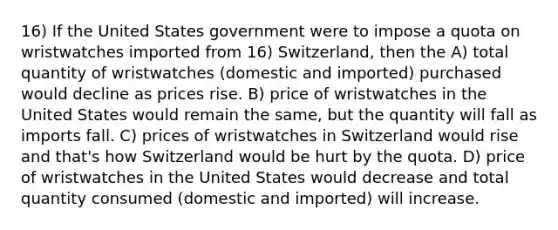 16) If the United States government were to impose a quota on wristwatches imported from 16) Switzerland, then the A) total quantity of wristwatches (domestic and imported) purchased would decline as prices rise. B) price of wristwatches in the United States would remain the same, but the quantity will fall as imports fall. C) prices of wristwatches in Switzerland would rise and that's how Switzerland would be hurt by the quota. D) price of wristwatches in the United States would decrease and total quantity consumed (domestic and imported) will increase.