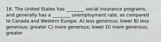 16. The United States has ________ social insurance programs, and generally has a ________ unemployment rate, as compared to Canada and Western Europe. A) less generous; lower B) less generous; greater C) more generous; lower D) more generous; greater