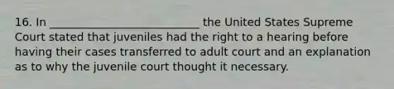 16. In ___________________________ the United States Supreme Court stated that juveniles had the right to a hearing before having their cases transferred to adult court and an explanation as to why the juvenile court thought it necessary.