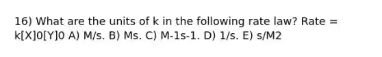 16) What are the units of k in the following rate law? Rate = k[X]0[Y]0 A) M/s. B) Ms. C) M-1s-1. D) 1/s. E) s/M2