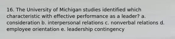 16. The University of Michigan studies identified which characteristic with effective performance as a leader? a. consideration b. interpersonal relations c. nonverbal relations d. employee orientation e. leadership contingency