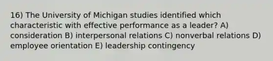 16) The University of Michigan studies identified which characteristic with effective performance as a leader? A) consideration B) interpersonal relations C) nonverbal relations D) employee orientation E) leadership contingency