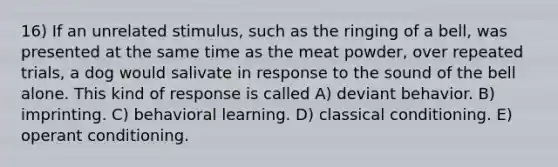 16) If an unrelated stimulus, such as the ringing of a bell, was presented at the same time as the meat powder, over repeated trials, a dog would salivate in response to the sound of the bell alone. This kind of response is called A) deviant behavior. B) imprinting. C) behavioral learning. D) <a href='https://www.questionai.com/knowledge/kI6awfNO2B-classical-conditioning' class='anchor-knowledge'>classical conditioning</a>. E) <a href='https://www.questionai.com/knowledge/kcaiZj2J12-operant-conditioning' class='anchor-knowledge'>operant conditioning</a>.