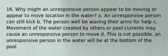 16. Why might an unresponsive person appear to be moving or appear to move location in the water? a. An unresponsive person can still kick b. The person well be waving their arms for help c. Movement of the water created by others or pool currents may cause an unresponsive person to move d. This is not possible, an unresponsive person in the water will be at the bottom of the pool