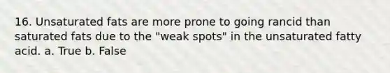 16. Unsaturated fats are more prone to going rancid than saturated fats due to the "weak spots" in the unsaturated fatty acid. a. True b. False