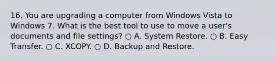 16. You are upgrading a computer from Windows Vista to Windows 7. What is the best tool to use to move a user's documents and file settings? ○ A. System Restore. ○ B. Easy Transfer. ○ C. XCOPY. ○ D. Backup and Restore.