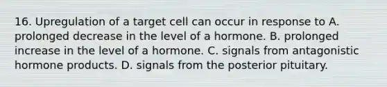 16. Upregulation of a target cell can occur in response to A. prolonged decrease in the level of a hormone. B. prolonged increase in the level of a hormone. C. signals from antagonistic hormone products. D. signals from the posterior pituitary.