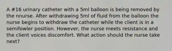 A #16 urinary catheter with a 5ml balloon is being removed by the nnurse. After withdrawing 5ml of fluid from the balloon the nurse begins to withdraw the catheter while the client is in a semifowler position. However, the nurse meets resistance and the client voices discomfort. What action should the nurse take next?