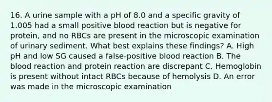 16. A urine sample with a pH of 8.0 and a specific gravity of 1.005 had a small positive blood reaction but is negative for protein, and no RBCs are present in the microscopic examination of urinary sediment. What best explains these findings? A. High pH and low SG caused a false-positive blood reaction B. The blood reaction and protein reaction are discrepant C. Hemoglobin is present without intact RBCs because of hemolysis D. An error was made in the microscopic examination