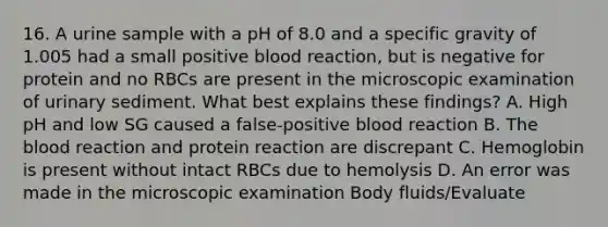 16. A urine sample with a pH of 8.0 and a specific gravity of 1.005 had a small positive blood reaction, but is negative for protein and no RBCs are present in the microscopic examination of urinary sediment. What best explains these findings? A. High pH and low SG caused a false-positive blood reaction B. The blood reaction and protein reaction are discrepant C. Hemoglobin is present without intact RBCs due to hemolysis D. An error was made in the microscopic examination Body fluids/Evaluate