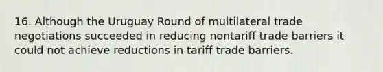 16. Although the Uruguay Round of multilateral trade negotiations succeeded in reducing nontariff trade barriers it could not achieve reductions in tariff trade barriers.